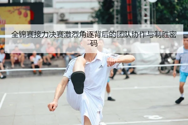 全锦赛接力决赛激烈角逐背后的团队协作与制胜密码