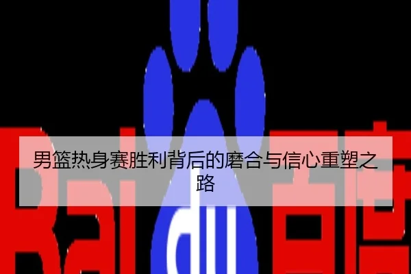 男篮热身赛胜利背后的磨合与信心重塑之路
