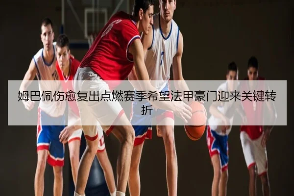 姆巴佩伤愈复出点燃赛季希望法甲豪门迎来关键转折