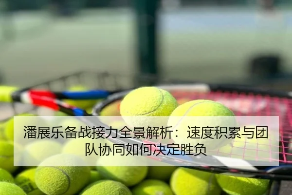 潘展乐备战接力全景解析：速度积累与团队协同如何决定胜负