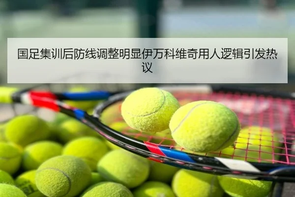 国足集训后防线调整明显伊万科维奇用人逻辑引发热议