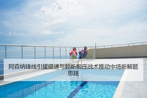 阿森纳锋线引援提速与赖斯前压战术推动中场新解题思路