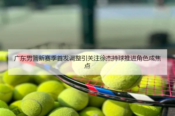 广东男篮新赛季首发调整引关注徐杰持球推进角色成焦点