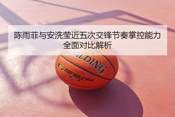 陈雨菲与安洗莹近五次交锋节奏掌控能力全面对比解析