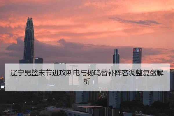 辽宁男篮末节进攻断电与杨鸣替补阵容调整复盘解析