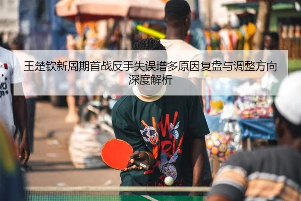 王楚钦新周期首战反手失误增多原因复盘与调整方向深度解析