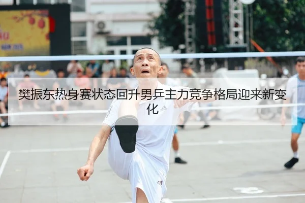 樊振东热身赛状态回升男乒主力竞争格局迎来新变化
