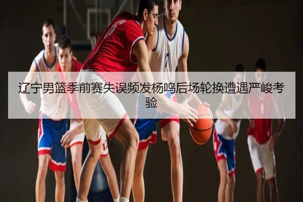 辽宁男篮季前赛失误频发杨鸣后场轮换遭遇严峻考验