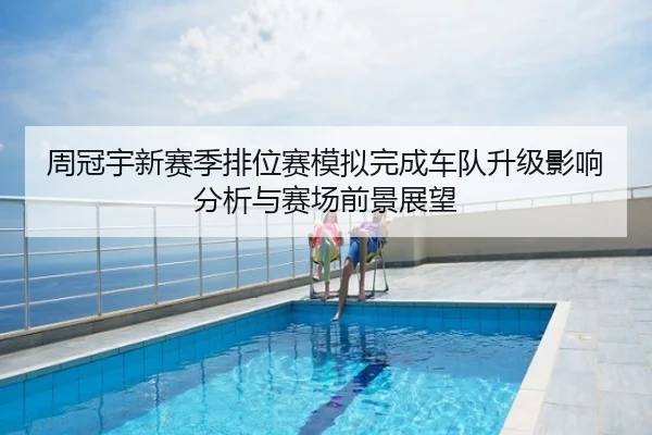 周冠宇新赛季排位赛模拟完成车队升级影响分析与赛场前景展望