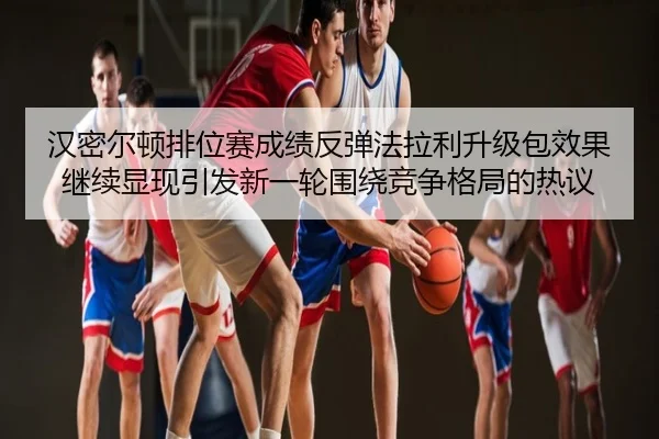 汉密尔顿排位赛成绩反弹法拉利升级包效果继续显现引发新一轮围绕竞争格局的热议